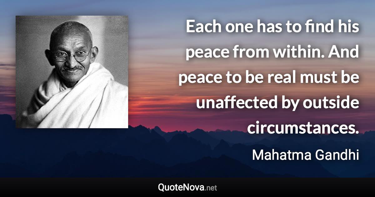 Each one has to find his peace from within. And peace to be real must be unaffected by outside circumstances. - Mahatma Gandhi quote