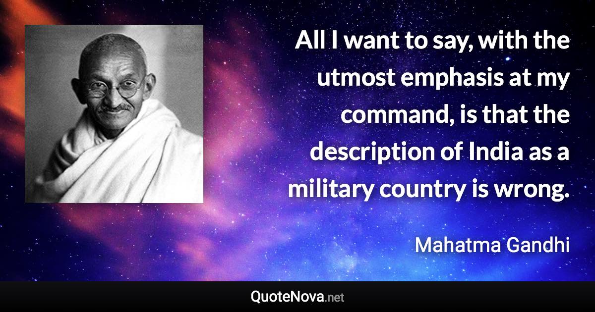 All I want to say, with the utmost emphasis at my command, is that the description of India as a military country is wrong. - Mahatma Gandhi quote