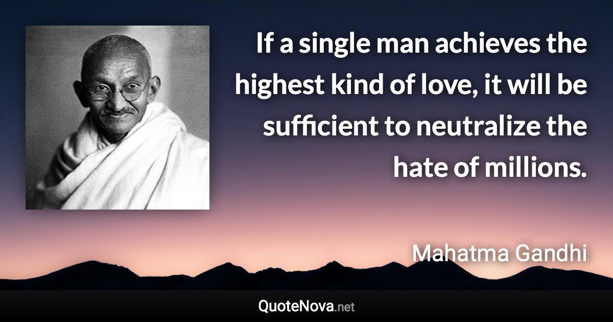 If a single man achieves the highest kind of love, it will be sufficient to neutralize the hate of millions. - Mahatma Gandhi quote