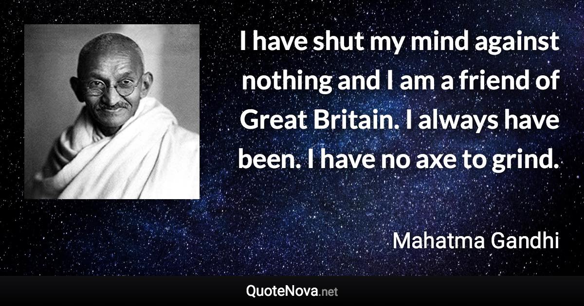 I have shut my mind against nothing and I am a friend of Great Britain. I always have been. I have no axe to grind. - Mahatma Gandhi quote