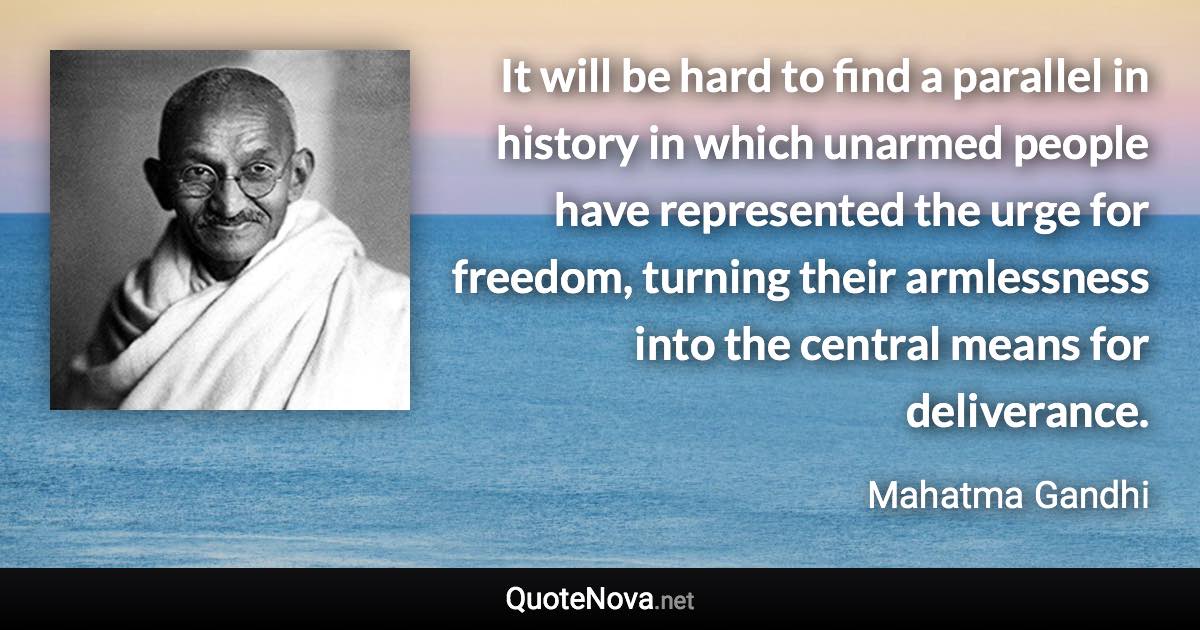 It will be hard to find a parallel in history in which unarmed people have represented the urge for freedom, turning their armlessness into the central means for deliverance. - Mahatma Gandhi quote