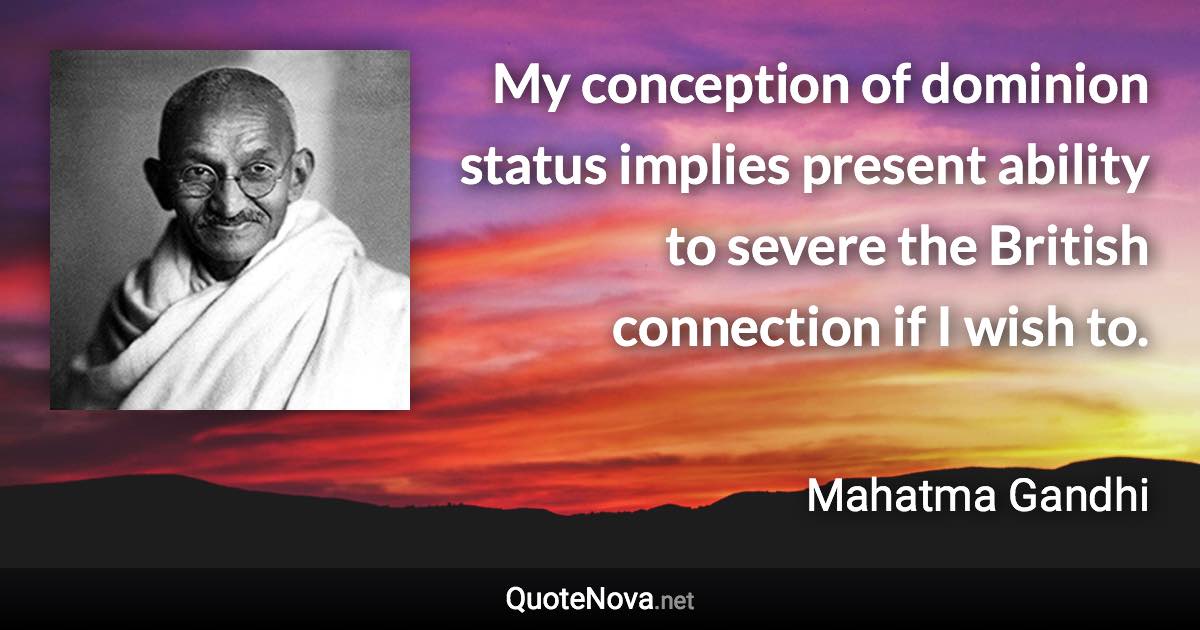 My conception of dominion status implies present ability to severe the British connection if I wish to. - Mahatma Gandhi quote