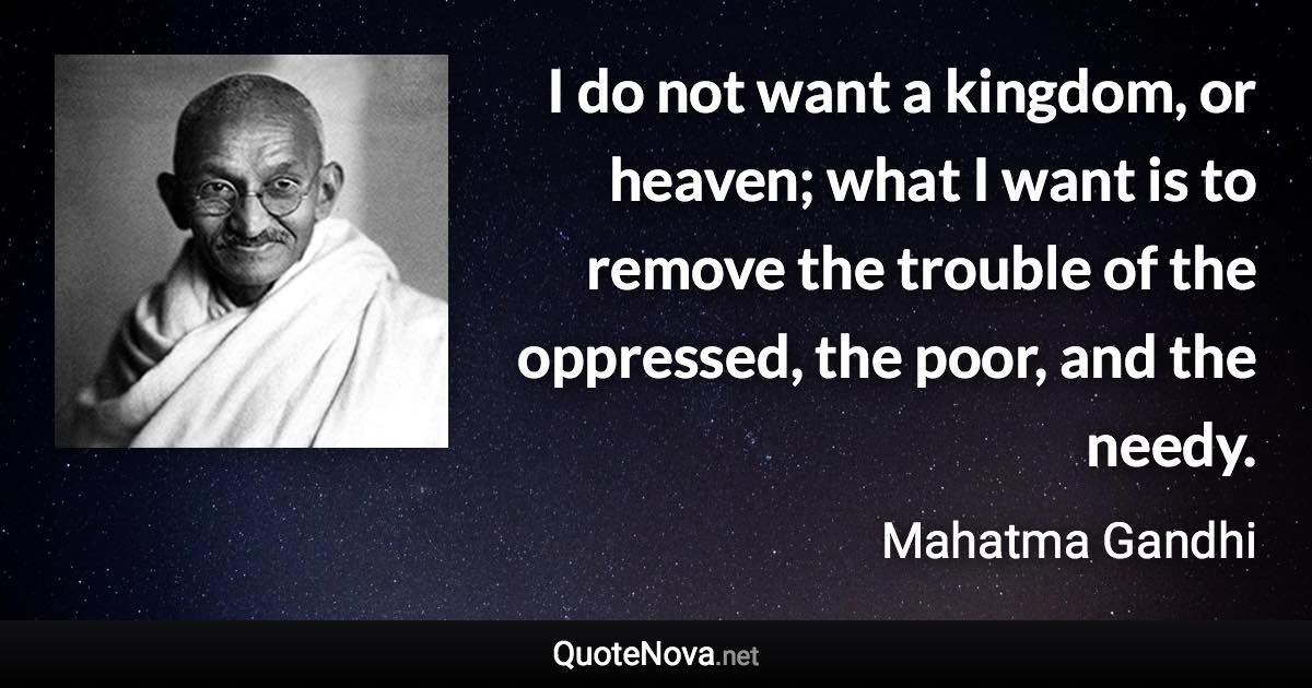 I do not want a kingdom, or heaven; what I want is to remove the trouble of the oppressed, the poor, and the needy. - Mahatma Gandhi quote