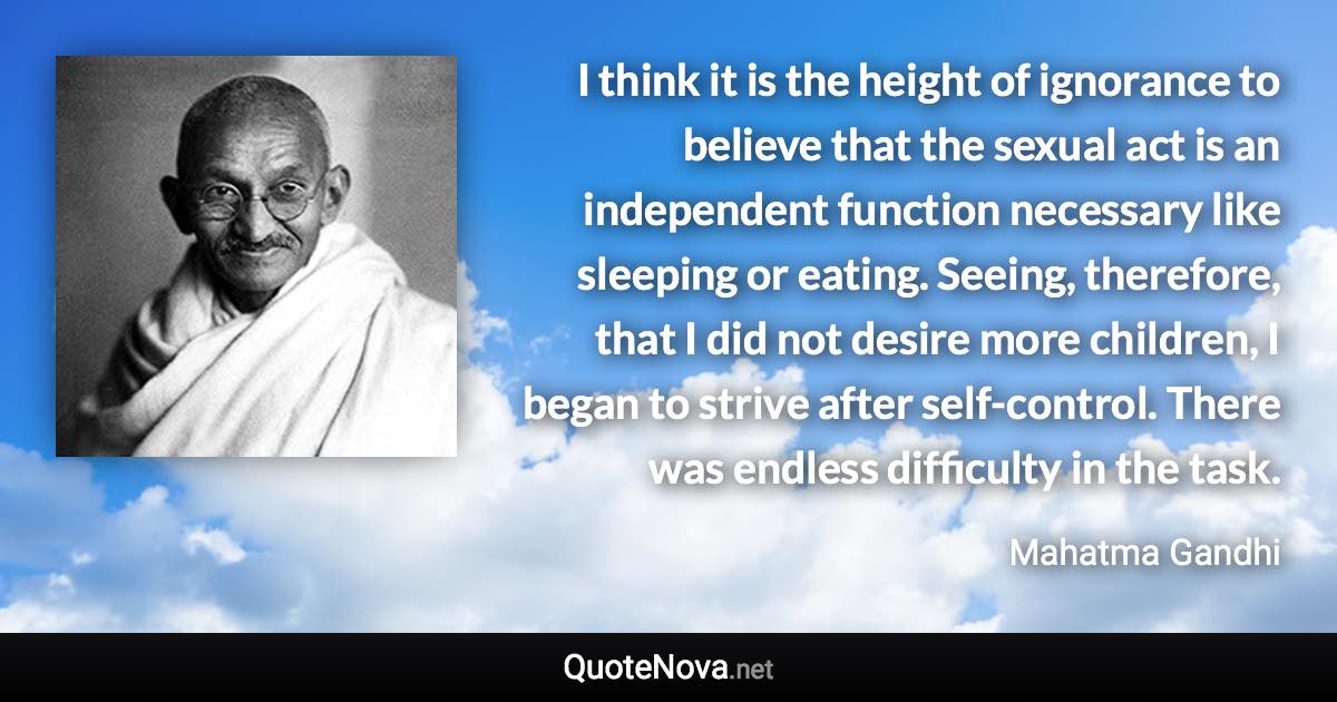 I think it is the height of ignorance to believe that the sexual act is an independent function necessary like sleeping or eating. Seeing, therefore, that I did not desire more children, I began to strive after self-control. There was endless difficulty in the task. - Mahatma Gandhi quote