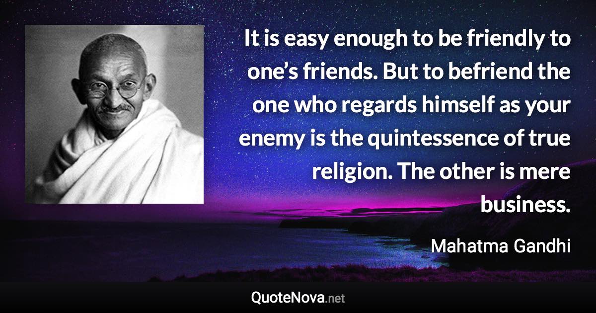 It is easy enough to be friendly to one’s friends. But to befriend the one who regards himself as your enemy is the quintessence of true religion. The other is mere business. - Mahatma Gandhi quote