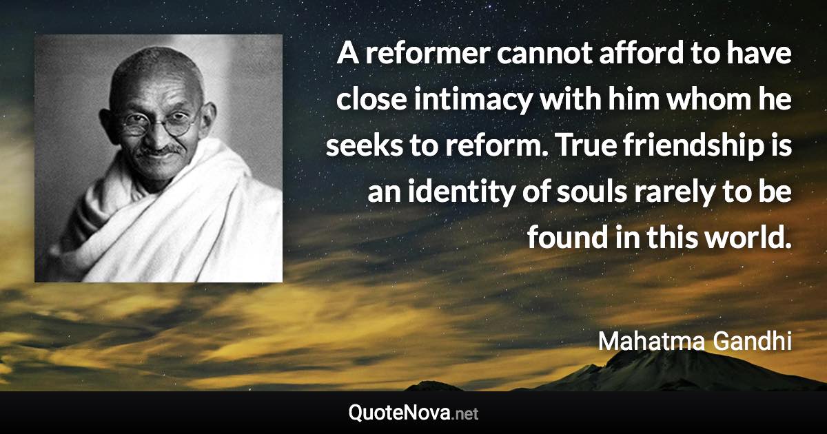 A reformer cannot afford to have close intimacy with him whom he seeks to reform. True friendship is an identity of souls rarely to be found in this world. - Mahatma Gandhi quote