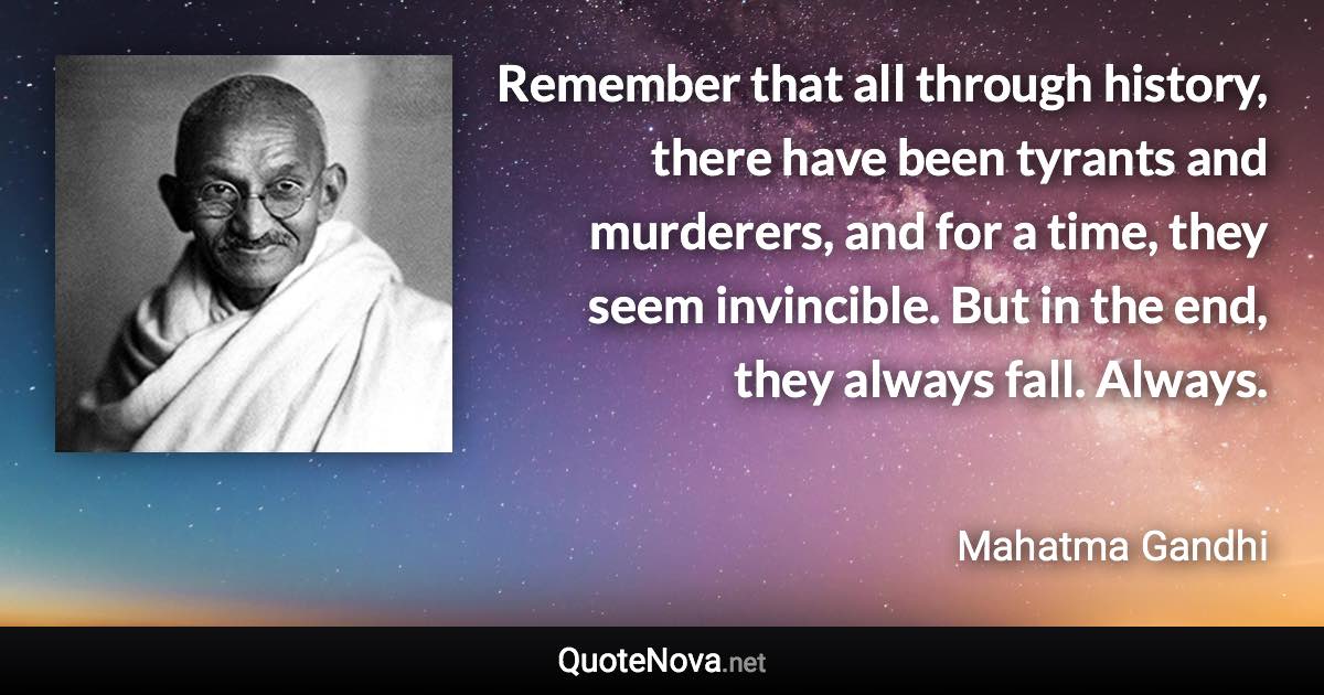 Remember that all through history, there have been tyrants and murderers, and for a time, they seem invincible. But in the end, they always fall. Always. - Mahatma Gandhi quote