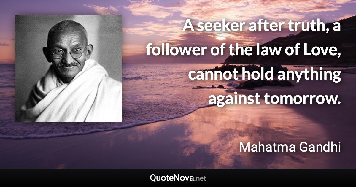 A seeker after truth, a follower of the law of Love, cannot hold anything against tomorrow. - Mahatma Gandhi quote