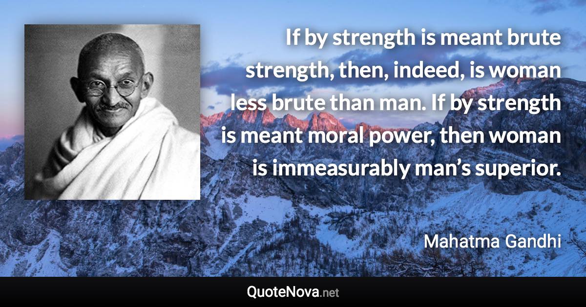 If by strength is meant brute strength, then, indeed, is woman less brute than man. If by strength is meant moral power, then woman is immeasurably man’s superior. - Mahatma Gandhi quote