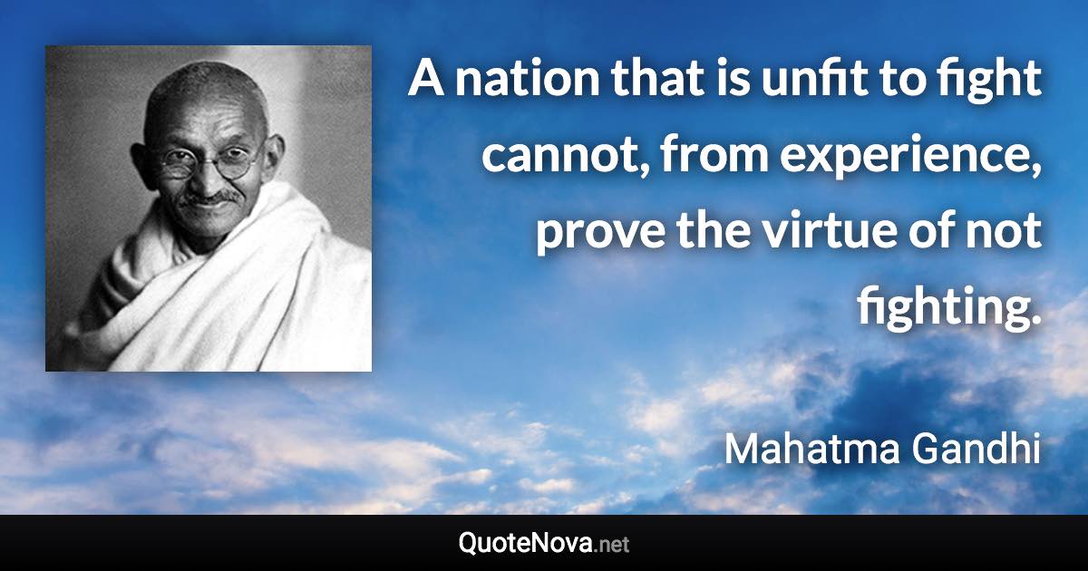 A nation that is unfit to fight cannot, from experience, prove the virtue of not fighting. - Mahatma Gandhi quote