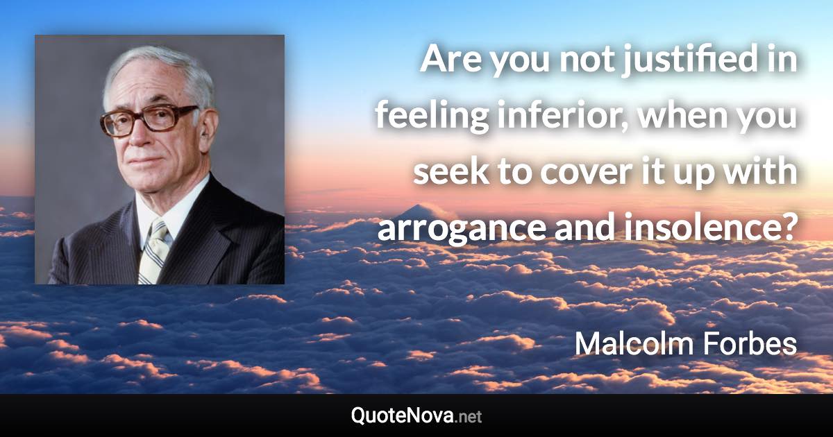 Are you not justified in feeling inferior, when you seek to cover it up with arrogance and insolence? - Malcolm Forbes quote