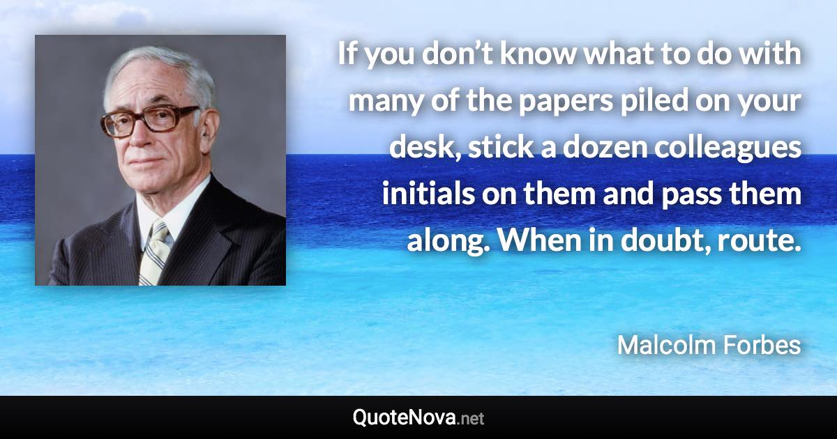 If you don’t know what to do with many of the papers piled on your desk, stick a dozen colleagues initials on them and pass them along. When in doubt, route. - Malcolm Forbes quote