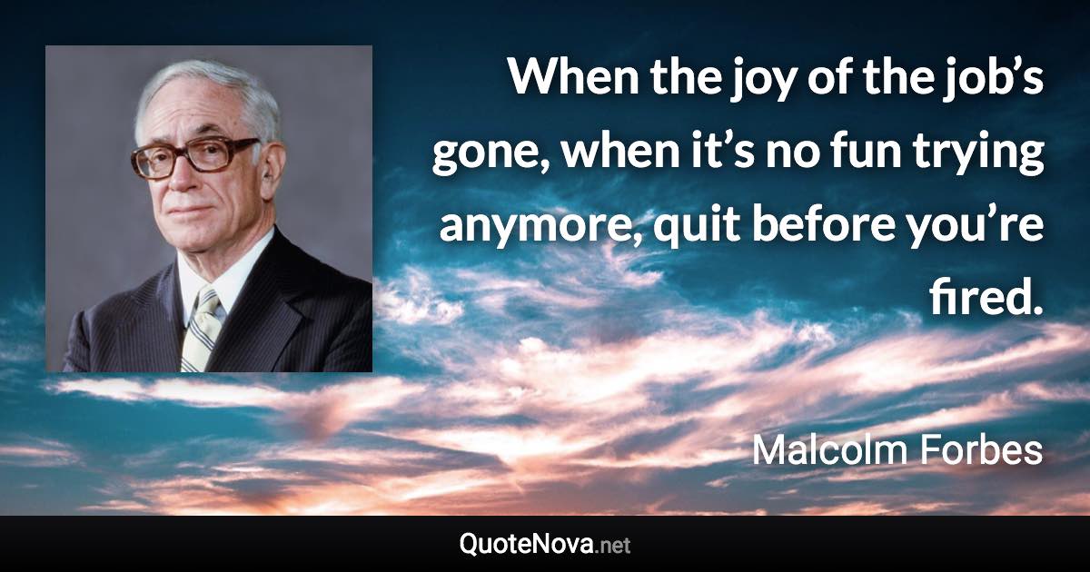 When the joy of the job’s gone, when it’s no fun trying anymore, quit before you’re fired. - Malcolm Forbes quote