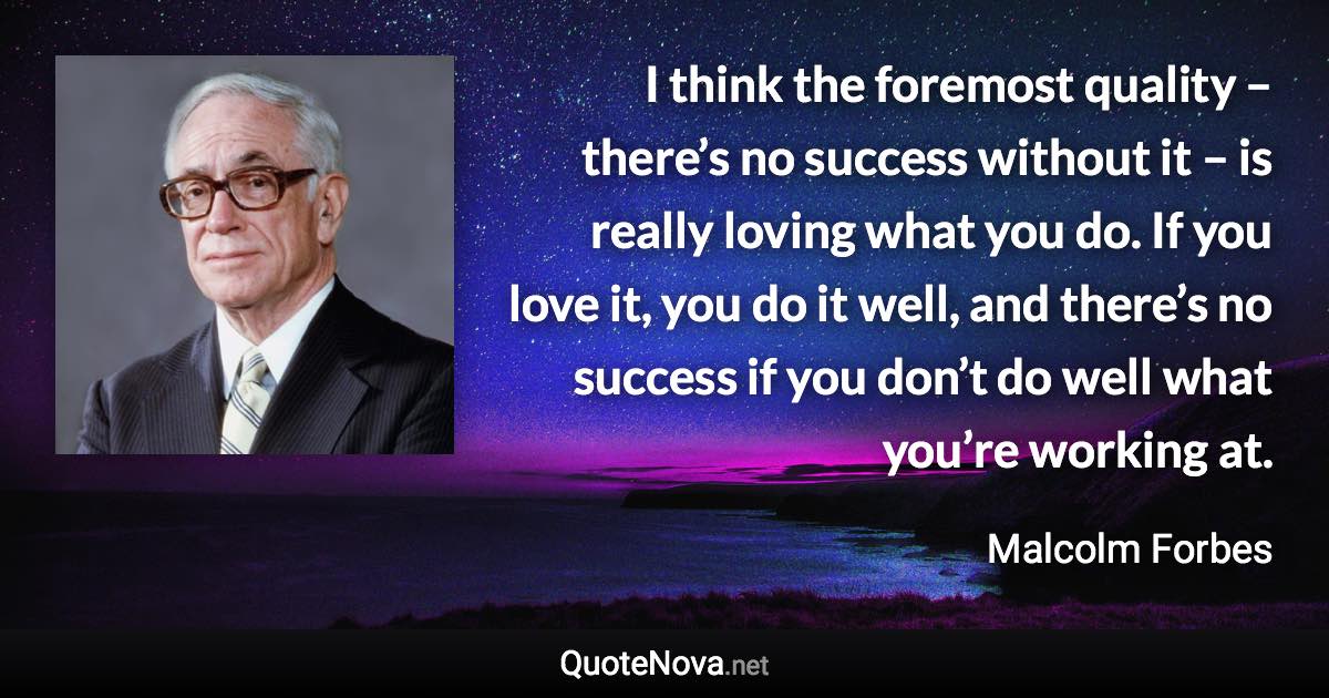 I think the foremost quality – there’s no success without it – is really loving what you do. If you love it, you do it well, and there’s no success if you don’t do well what you’re working at. - Malcolm Forbes quote