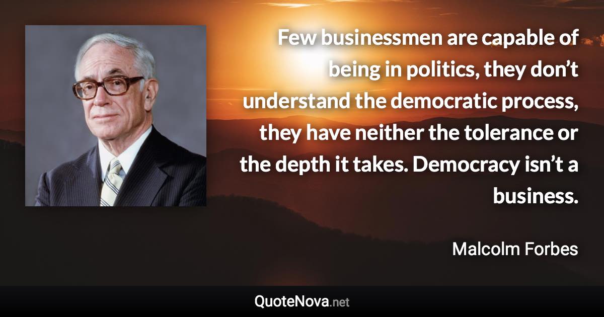 Few businessmen are capable of being in politics, they don’t understand the democratic process, they have neither the tolerance or the depth it takes. Democracy isn’t a business. - Malcolm Forbes quote