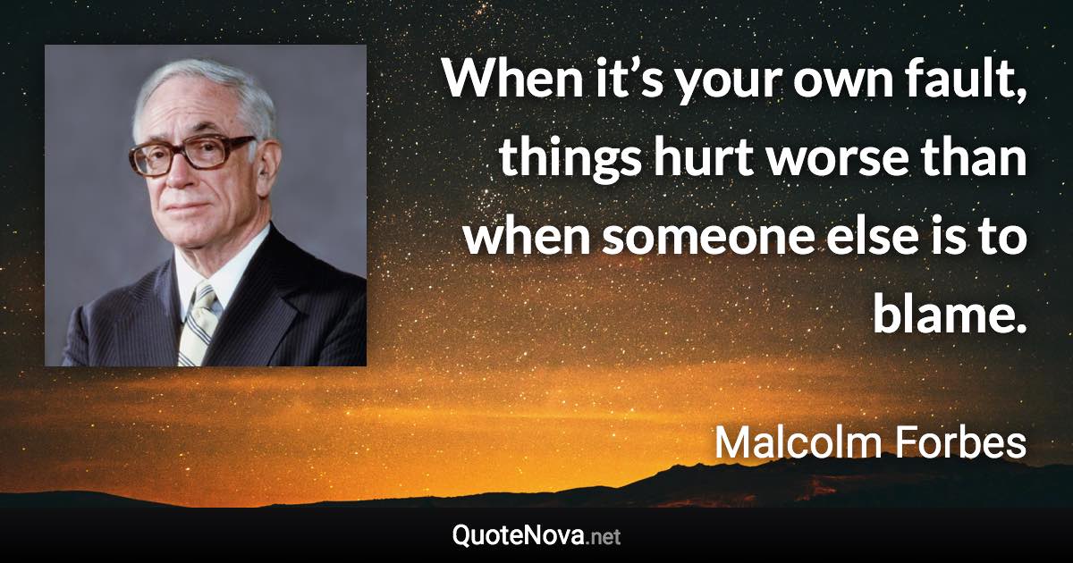 When it’s your own fault, things hurt worse than when someone else is to blame. - Malcolm Forbes quote