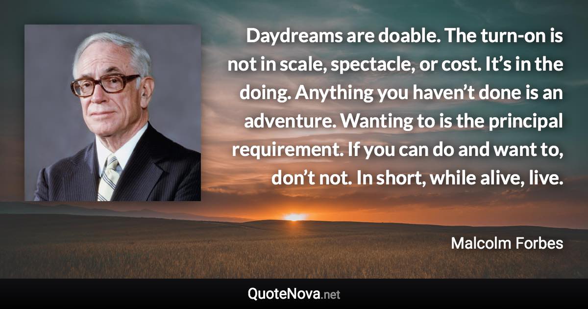 Daydreams are doable. The turn-on is not in scale, spectacle, or cost. It’s in the doing. Anything you haven’t done is an adventure. Wanting to is the principal requirement. If you can do and want to, don’t not. In short, while alive, live. - Malcolm Forbes quote