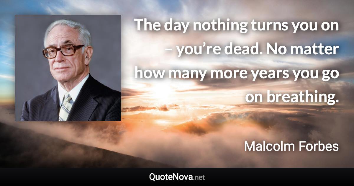 The day nothing turns you on – you’re dead. No matter how many more years you go on breathing. - Malcolm Forbes quote