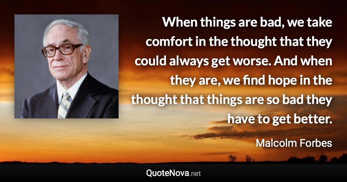 When things are bad, we take comfort in the thought that they could always get worse. And when they are, we find hope in the thought that things are so bad they have to get better. - Malcolm Forbes quote