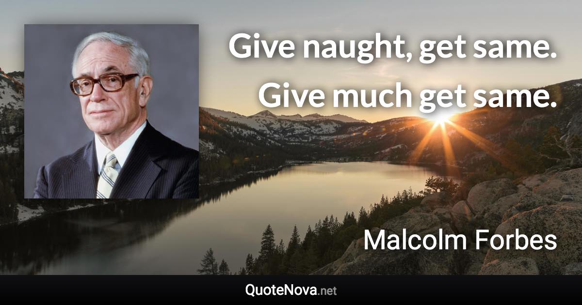 Give naught, get same. Give much get same. - Malcolm Forbes quote