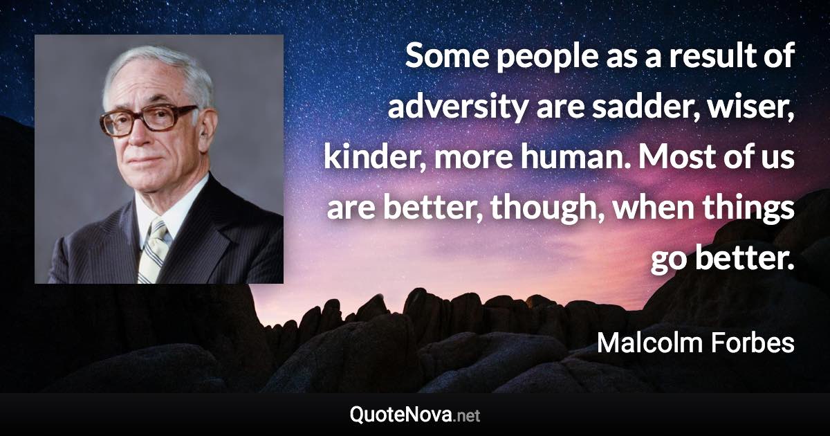 Some people as a result of adversity are sadder, wiser, kinder, more human. Most of us are better, though, when things go better. - Malcolm Forbes quote