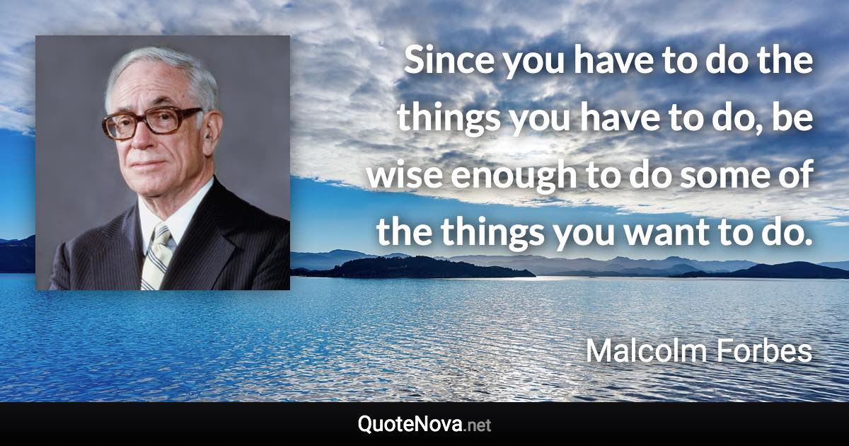 Since you have to do the things you have to do, be wise enough to do some of the things you want to do. - Malcolm Forbes quote