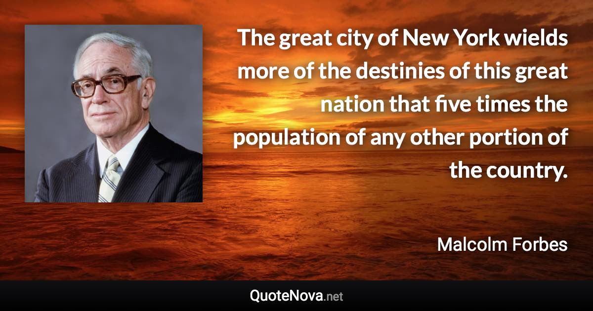 The great city of New York wields more of the destinies of this great nation that five times the population of any other portion of the country. - Malcolm Forbes quote