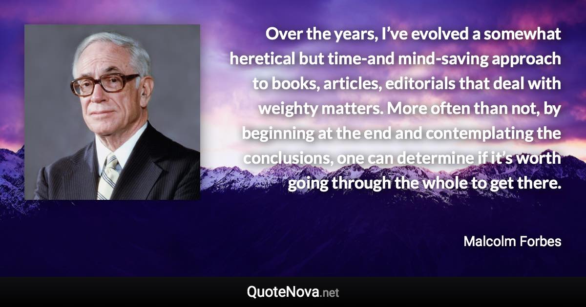 Over the years, I’ve evolved a somewhat heretical but time-and mind-saving approach to books, articles, editorials that deal with weighty matters. More often than not, by beginning at the end and contemplating the conclusions, one can determine if it’s worth going through the whole to get there. - Malcolm Forbes quote