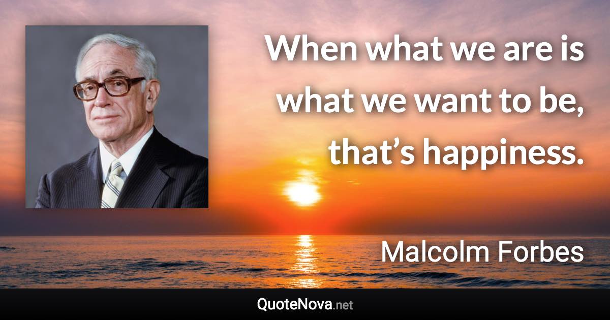 When what we are is what we want to be, that’s happiness. - Malcolm Forbes quote