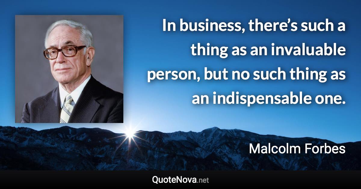 In business, there’s such a thing as an invaluable person, but no such thing as an indispensable one. - Malcolm Forbes quote