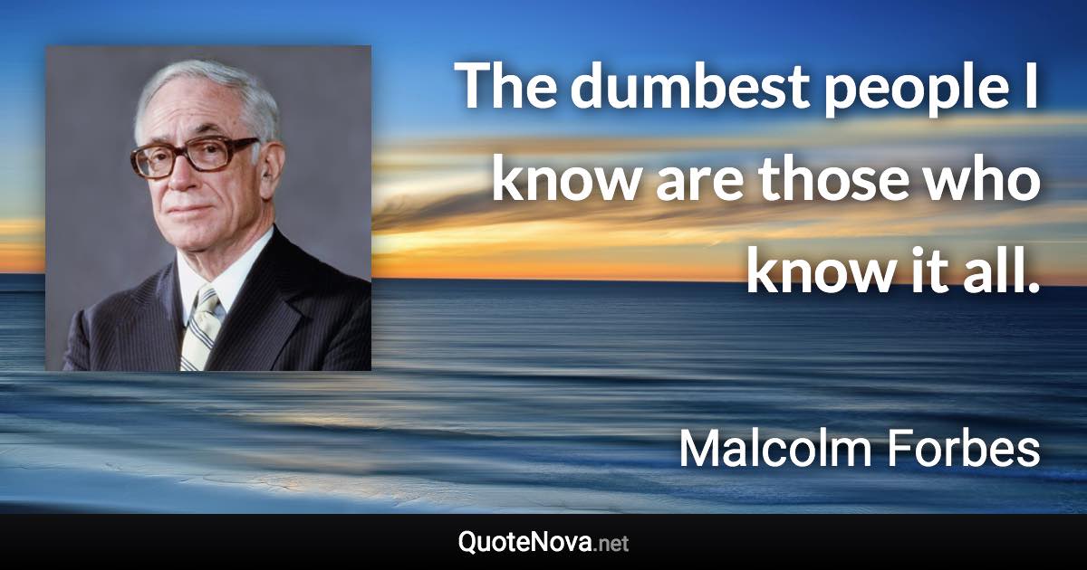 The dumbest people I know are those who know it all. - Malcolm Forbes quote