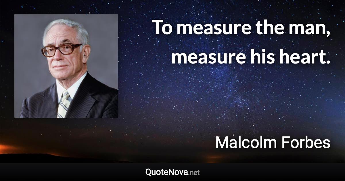 To measure the man, measure his heart. - Malcolm Forbes quote