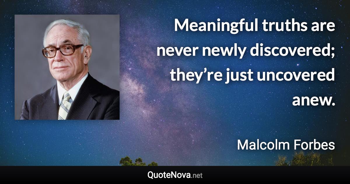 Meaningful truths are never newly discovered; they’re just uncovered anew. - Malcolm Forbes quote