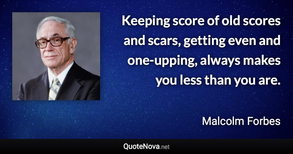 Keeping score of old scores and scars, getting even and one-upping, always makes you less than you are. - Malcolm Forbes quote