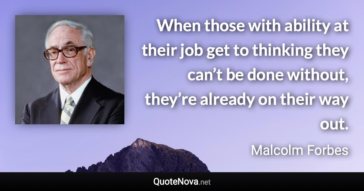 When those with ability at their job get to thinking they can’t be done without, they’re already on their way out. - Malcolm Forbes quote