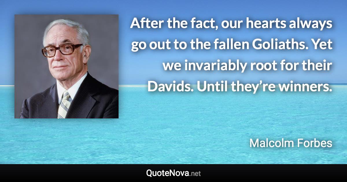 After the fact, our hearts always go out to the fallen Goliaths. Yet we invariably root for their Davids. Until they’re winners. - Malcolm Forbes quote