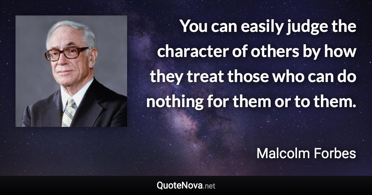 You can easily judge the character of others by how they treat those who can do nothing for them or to them. - Malcolm Forbes quote