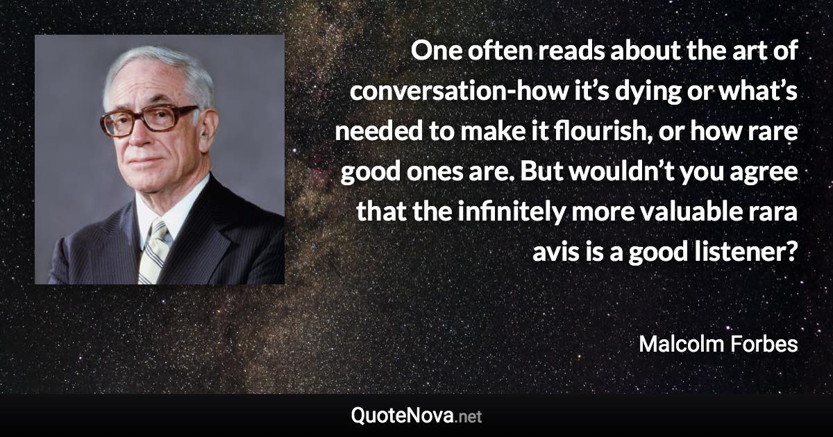 One often reads about the art of conversation-how it’s dying or what’s needed to make it flourish, or how rare good ones are. But wouldn’t you agree that the infinitely more valuable rara avis is a good listener? - Malcolm Forbes quote