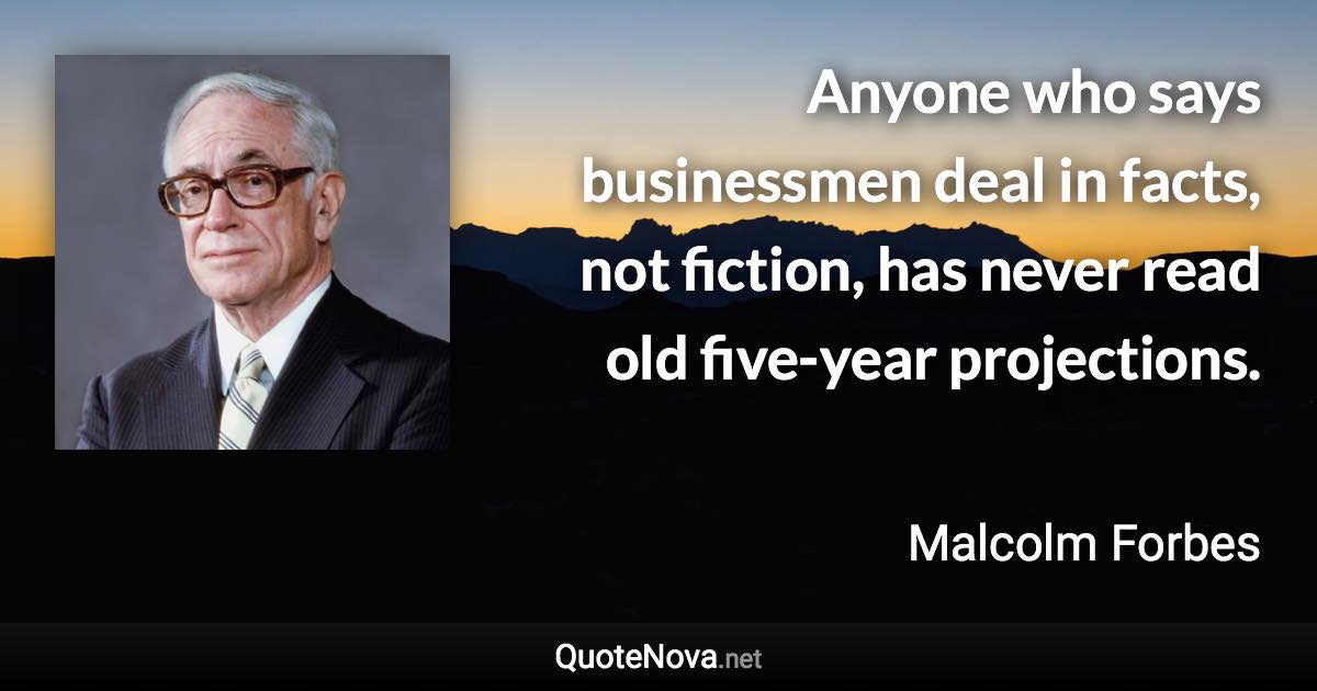 Anyone who says businessmen deal in facts, not fiction, has never read old five-year projections. - Malcolm Forbes quote