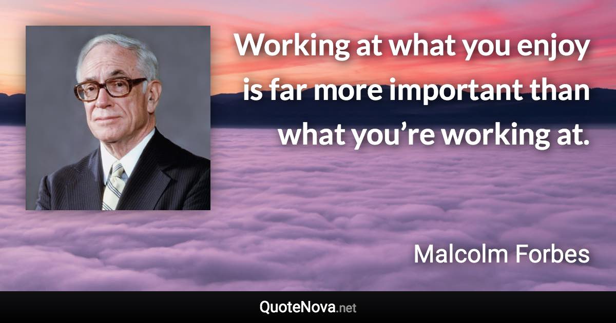 Working at what you enjoy is far more important than what you’re working at. - Malcolm Forbes quote