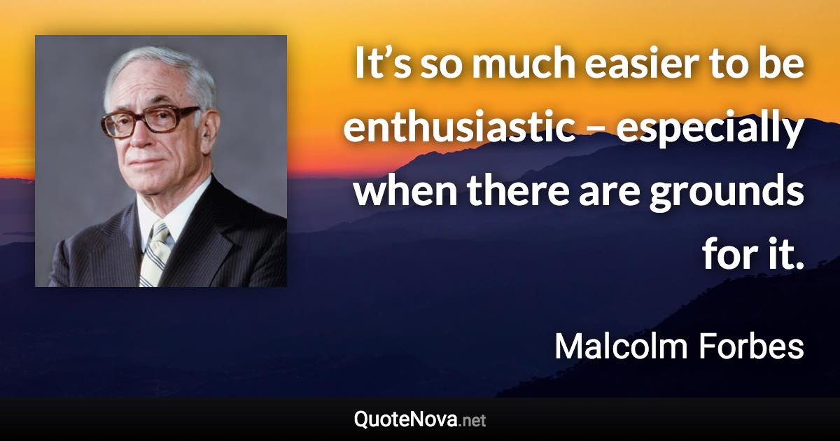 It’s so much easier to be enthusiastic – especially when there are grounds for it. - Malcolm Forbes quote