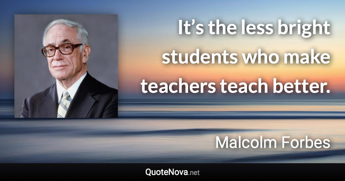 It’s the less bright students who make teachers teach better. - Malcolm Forbes quote