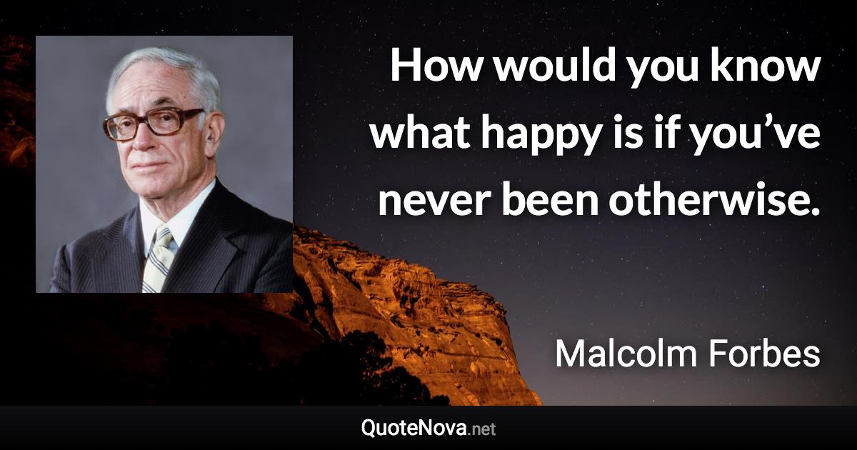 How would you know what happy is if you’ve never been otherwise. - Malcolm Forbes quote