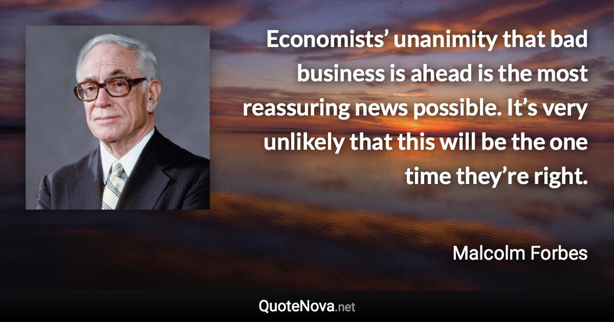 Economists’ unanimity that bad business is ahead is the most reassuring news possible. It’s very unlikely that this will be the one time they’re right. - Malcolm Forbes quote