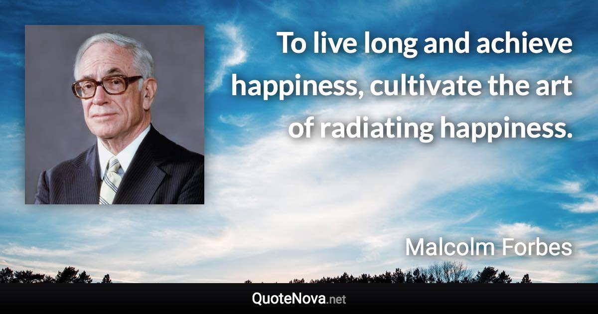 To live long and achieve happiness, cultivate the art of radiating happiness. - Malcolm Forbes quote