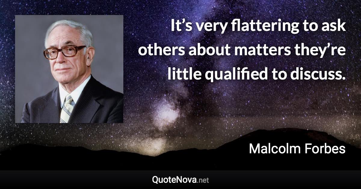 It’s very flattering to ask others about matters they’re little qualified to discuss. - Malcolm Forbes quote