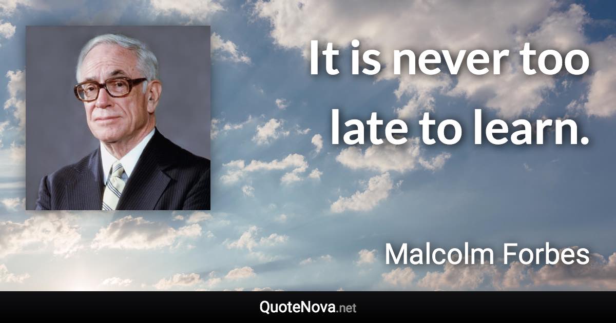 It is never too late to learn. - Malcolm Forbes quote