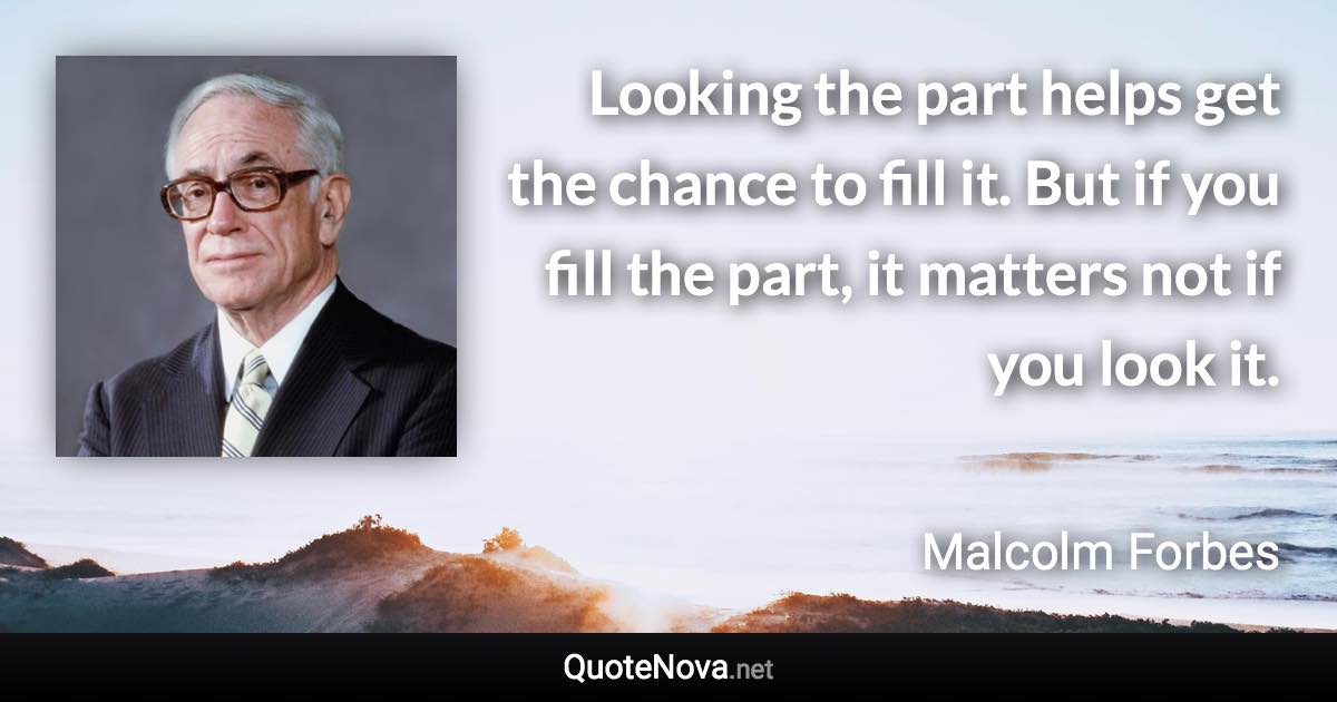 Looking the part helps get the chance to fill it. But if you fill the part, it matters not if you look it. - Malcolm Forbes quote