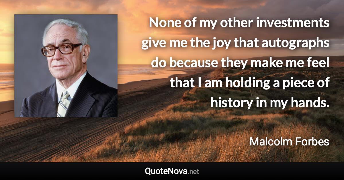 None of my other investments give me the joy that autographs do because they make me feel that I am holding a piece of history in my hands. - Malcolm Forbes quote