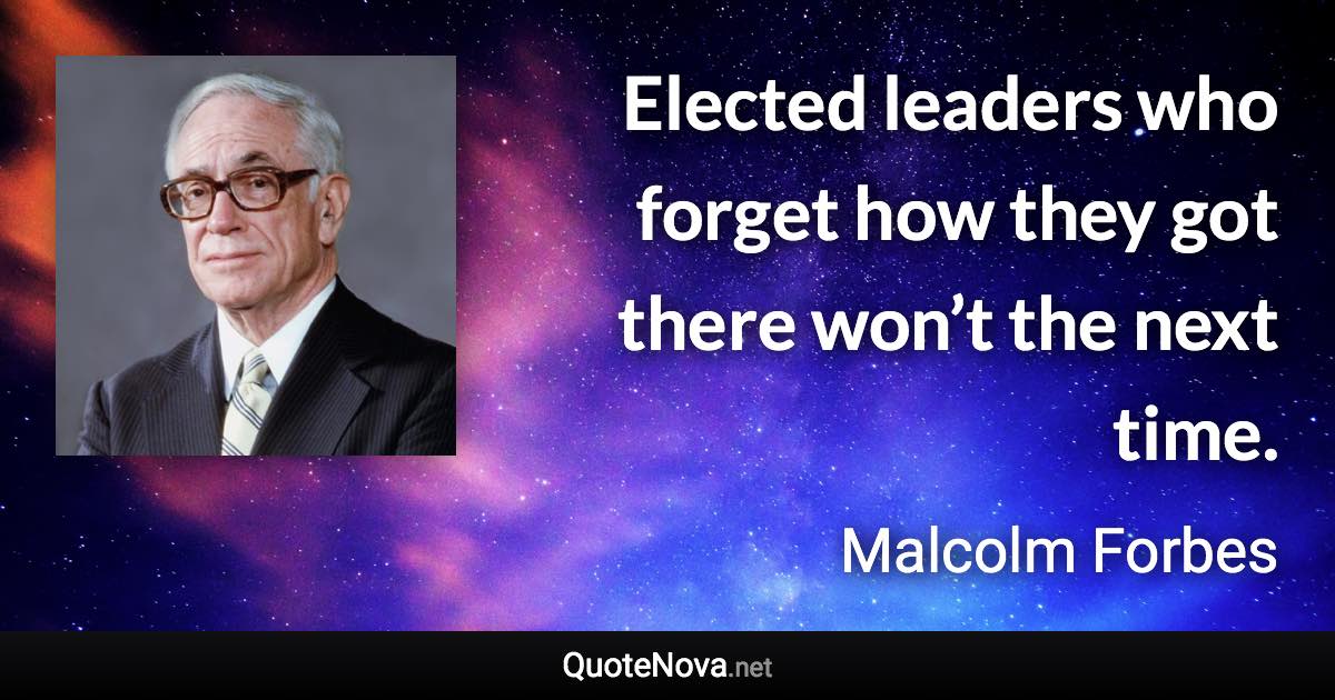 Elected leaders who forget how they got there won’t the next time. - Malcolm Forbes quote